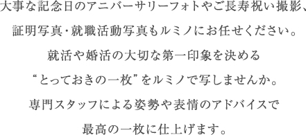 大事な記念日のアニバーサリーフォトやご長寿祝い撮影、証明写真・就職活動写真もルミノにお任せください。就活や婚活の大切な第一印象を決める “とっておきの一枚”をルミノで写しませんか。 専門スタッフによる姿勢や表情のアドバイスで 最高の一枚に仕上げます。