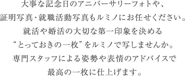 大事な記念日のアニバーサリーフォトやご長寿祝い撮影、証明写真・就職活動写真もルミノにお任せください。就活や婚活の大切な第一印象を決める “とっておきの一枚”をルミノで写しませんか。 専門スタッフによる姿勢や表情のアドバイスで 最高の一枚に仕上げます。